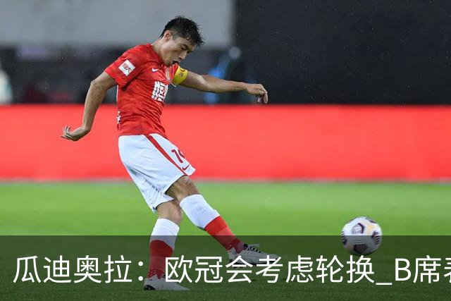 瓜迪奥拉：欧冠会考虑轮换 B席表现实在是太强了